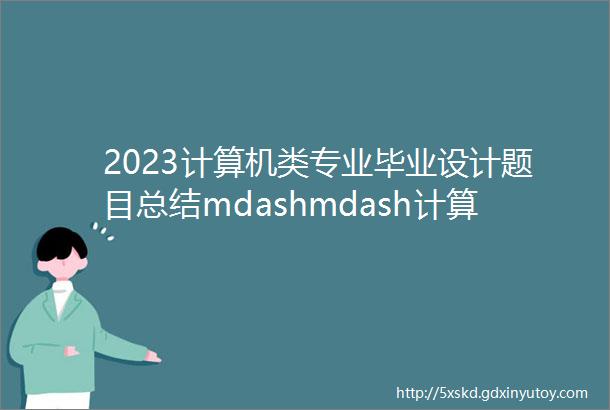 2023计算机类专业毕业设计题目总结mdashmdash计算机毕业设计选题推荐大全